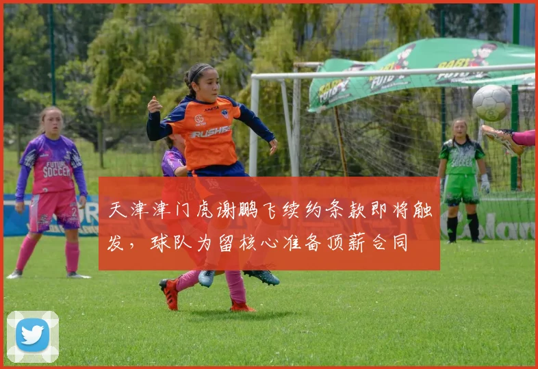 天津津门虎谢鹏飞续约条款即将触发，球队为留核心准备顶薪合同