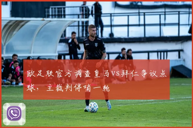 欧足联官方调查皇马vs拜仁争议点球，主裁判停哨一轮