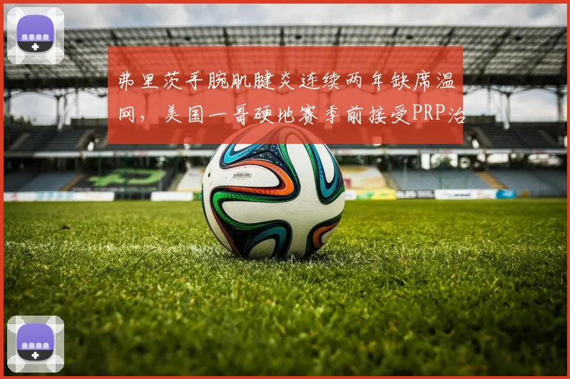 弗里茨手腕肌腱炎连续两年缺席温网，美国一哥硬地赛季前接受PRP治疗