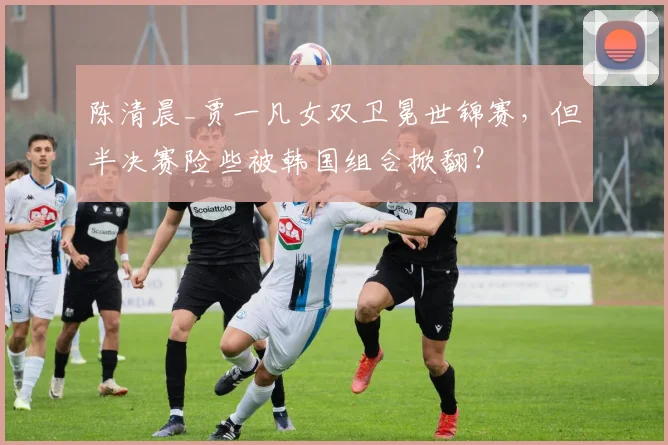 陈清晨_贾一凡女双卫冕世锦赛，但半决赛险些被韩国组合掀翻？