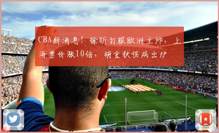 CBA新消息！徐昕打服欧洲主帅，上海票价涨10倍，胡金秋伤病出炉