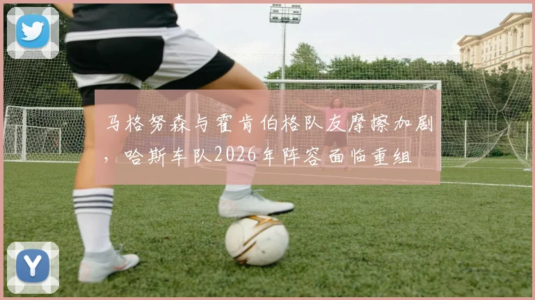 马格努森与霍肯伯格队友摩擦加剧，哈斯车队2026年阵容面临重组