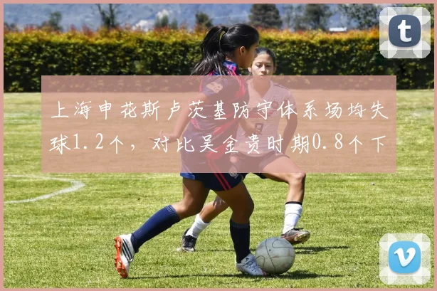 上海申花斯卢茨基防守体系场均失球1.2个，对比吴金贵时期0.8个下滑明显